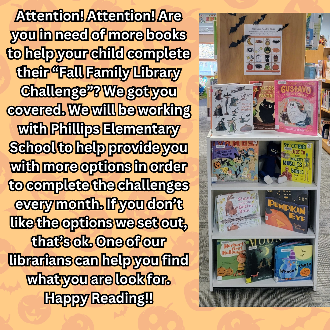 Are you in need of more books to help your child complete their “Fall Family Library Challenge”? We will be working with Phillips Elementary School to help provide you with more options in order to complete the challenges every month. If you don’t like the options we set out, that’s ok. One of our librarians can help you find what you are look for. Happy Reading!!